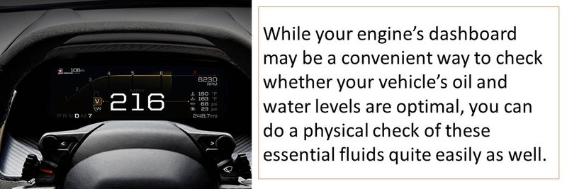 While your engine’s dashboard may be a convenient way to check whether your vehicle’s oil and water levels are optimal, you can do a physical check of these essential fluids quite easily as well.