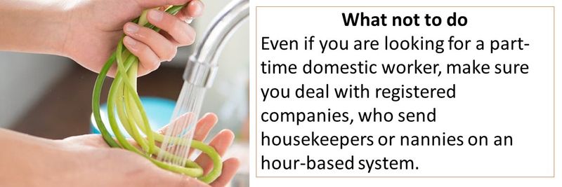What not to do Even if you are looking for a part-time domestic worker, make sure you deal with registered companies, who send housekeepers or nannies on an hour-based system.