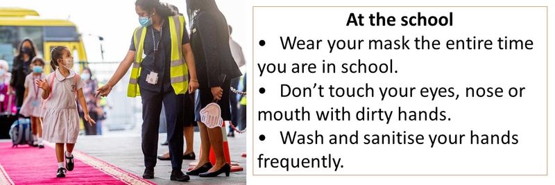 At the school •	Wear your mask the entire time you are in school. •	Don’t touch your eyes, nose or mouth with dirty hands. •	Wash and sanitise your hands frequently.