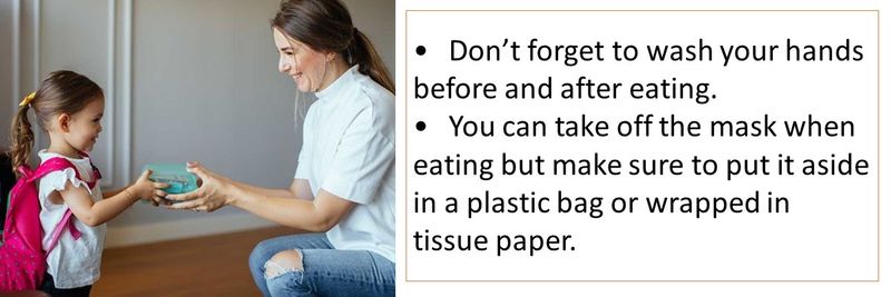 •	Don’t forget to wash your hands before and after eating. •	You can take off the mask when eating but make sure to put it aside in a plastic bag or wrapped in tissue paper.