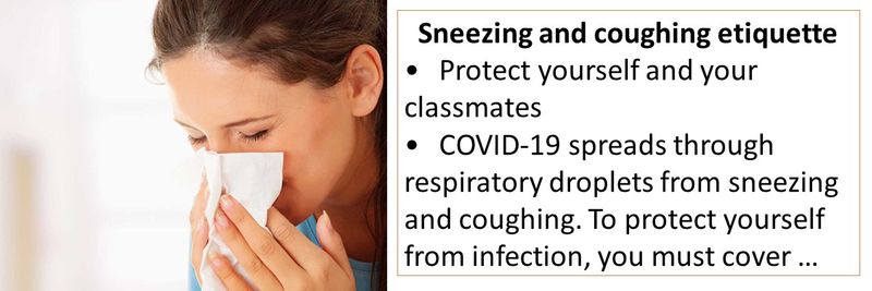 Sneezing and coughing etiquette •	Protect yourself and your classmates •	COVID-19 spreads through respiratory droplets from sneezing and coughing. To protect yourself from infection, you must cover your mouth and nose with a tissue when coughing or sneezing, or use the inside of your elbow.