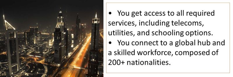 •	You get access to all required services, including telecoms, utilities, and schooling options. •	You connect to a global hub and a skilled workforce, composed of 200+ nationalities.