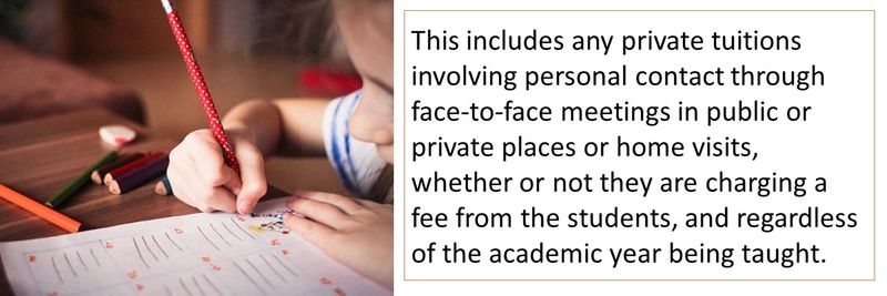 This includes any private tuitions involving personal contact through face-to-face meetings in public or private places or home visits, whether or not they are charging a fee from the students, and regardless of the academic year being taught. 