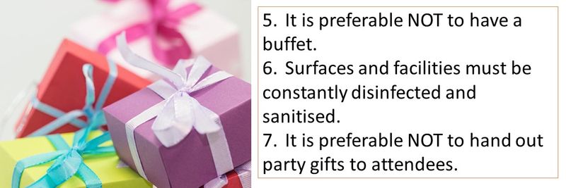 5.	It is preferable NOT to have a buffet. 6.	Surfaces and facilities must be constantly disinfected and sanitised. 7.	It is preferable NOT to hand out party gifts to attendees.
