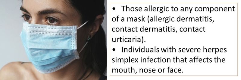 • Those allergic to any component of a mask (allergic dermatitis, contact dermatitis, contact urticaria). •	Individuals with severe herpes simplex infection that affects the mouth, nose or face. 