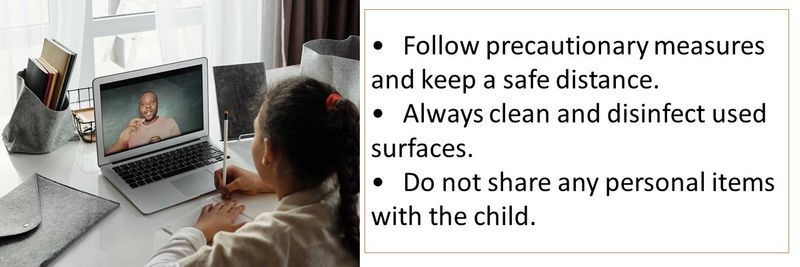 •	Follow precautionary measures and keep a safe distance. •	Always clean and disinfect used surfaces. •	Do not share any personal items with the child.