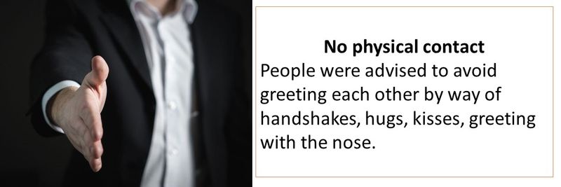 No physical contact People were advised to avoid greeting each other by way of handshakes, hugs, kisses, greeting with the nose. 