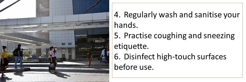4.	Regularly wash and sanitise your hands. 5.	Practise coughing and sneezing etiquette. 6.	Disinfect high-touch surfaces before use.
