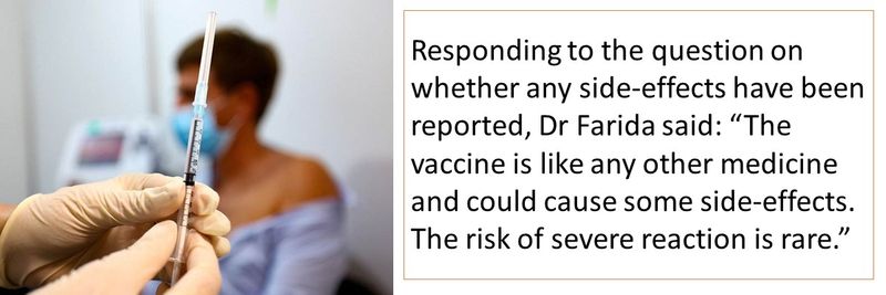 Responding to the question on whether any side-effects have been reported, Dr Farida said: “The vaccine is like any other medicine and could cause some side-effects. The risk of severe reaction is rare.”