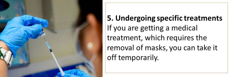 5. Undergoing specific treatments If you are getting a medical treatment, which requires the removal of masks, you can take it off temporarily.