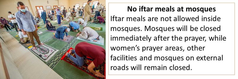 No iftar meals at mosques - Iftar meals are not allowed inside mosques. Mosques will be closed immediately after the prayer, while women’s prayer areas, other facilities and mosques on external roads will remain closed.