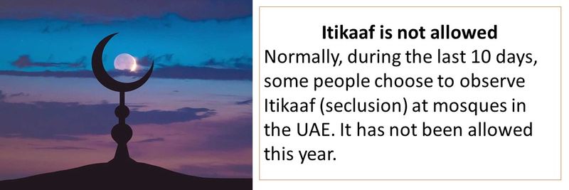 Itikaaf is not allowed Normally, during the last 10 days, some people choose to observe Itikaaf (seclusion) at mosques in the UAE. It has not been allowed this year.