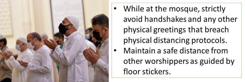 While at the mosque, strictly avoid handshakes and any other physical greetings that breach physical distancing protocols. Maintain a safe distance from other worshippers as guided by floor stickers. 