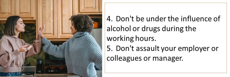 4.	Don't be under the influence of alcohol or drugs during the working hours. 5.	Don't assault your employer or colleagues or manager.