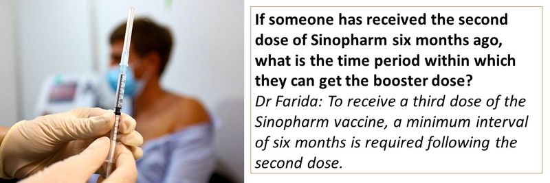 If someone has received the second dose of Sinopharm six months ago, what is the time period within which they can get the booster dose? Dr Farida: To receive a third dose of the Sinopharm vaccine, a minimum interval of six months is required following the second dose. 