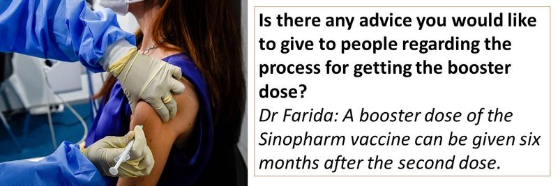Is there any advice you would like to give to people regarding the process for getting the booster dose? Dr Farida: A booster dose of the Sinopharm vaccine can be given six months after the second dose. 