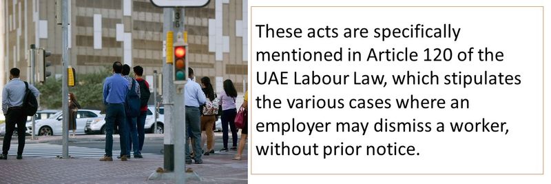 These acts are specifically mentioned in Article 120 of the UAE Labour Law, which stipulates the various cases where an employer may dismiss a worker, without prior notice.