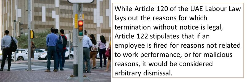 While Article 120 of the UAE Labour Law lays out the reasons for which termination without notice is legal, Article 122 stipulates that if an employee is fired for reasons not related to work performance, or for malicious reasons, it would be considered arbitrary dismissal.