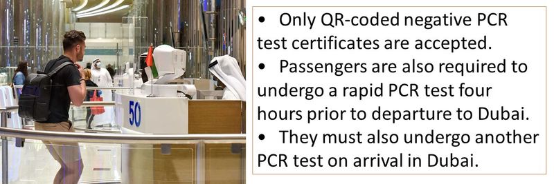 •	Only QR-coded negative PCR test certificates are accepted. •	Passengers are also required to undergo a rapid PCR test four hours prior to departure to Dubai. •	They must also undergo another PCR test on arrival in Dubai.