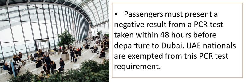 •	Passengers must present a negative result from a PCR test taken within 48 hours before departure to Dubai. UAE nationals are exempted from this PCR test requirement.