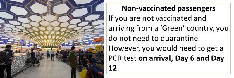 Non-vaccinated passengers If you are not vaccinated and arriving from a ‘Green’ country, you do not need to quarantine. However, you would need to get a PCR test on arrival, Day 6 and Day 12.
