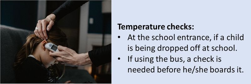 Temperature checks: At the school entrance, if a child is being dropped off at school.  If using the bus, a check is needed before he/she boards it.