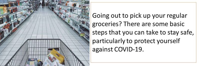 Going out to pick up your regular groceries? There are some basic steps that you can take to stay safe, particularly to protect yourself against COVID-19.