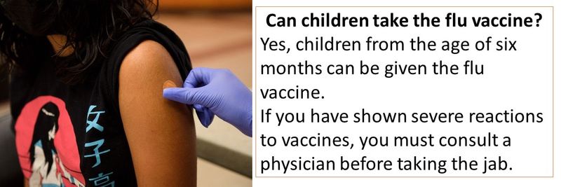 Can children take the flu vaccine? Yes, children from the age of six months can be given the flu vaccine. If you have shown severe reactions to vaccines, you must consult a physician before taking the jab.