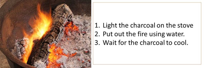 1.	Light the charcoal on the stove 2.	Put out the fire using water. 3.	Wait for the charcoal to cool.