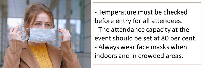 - Temperature must be checked before entry for all attendees. - The attendance capacity at the event should be set at 80 per cent.  - Always wear face masks when indoors and in crowded areas.
