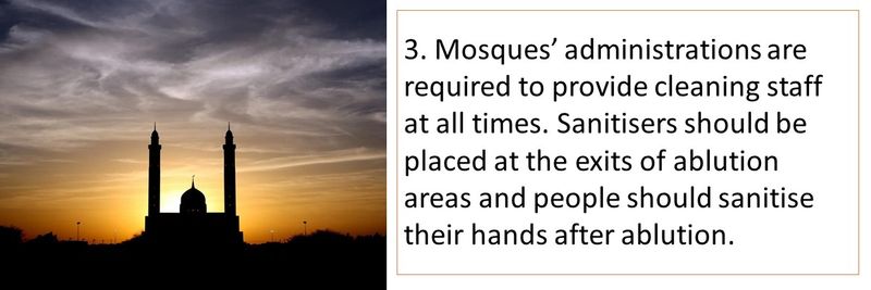 3. Mosques’ administrations are required to provide cleaning staff at all times. Sanitisers should be placed at the exits of ablution areas and people should sanitise their hands after ablution.