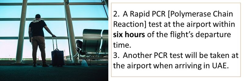 2.	A Rapid PCR [Polymerase Chain Reaction] test at the airport within six hours of the flight’s departure time. 3.	Another PCR test will be taken at the airport when arriving in UAE.