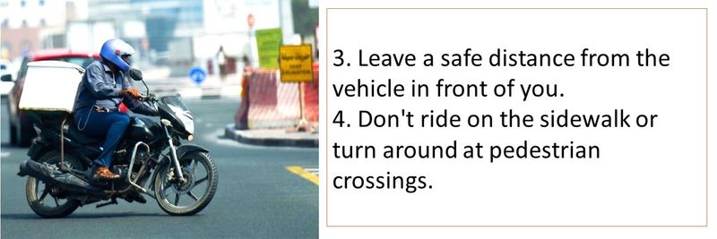 3. Leave a safe distance from the vehicle in front of you.  4. Don't ride on the sidewalk or turn around at pedestrian crossings.