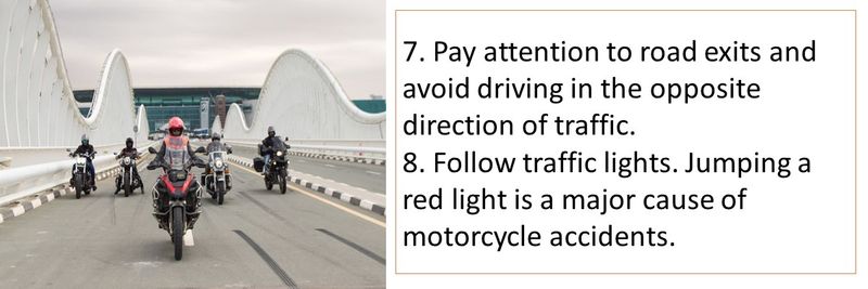 7. Pay attention to road exits and avoid driving in the opposite direction of traffic. 8. Follow traffic lights. Jumping a red light is a major cause of motorcycle accidents.