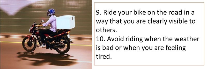 9. Ride your bike on the road in a way that you are clearly visible to others. 10. Avoid riding when the weather is bad or when you are feeling tired.