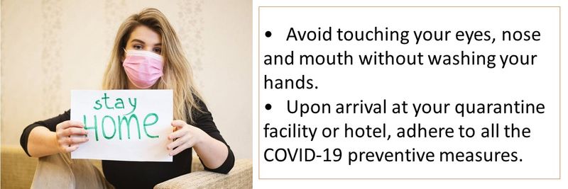 Avoid touching your eyes, nose and mouth without washing your hands.Upon arrival at your quarantine facility or hotel, adhere to all the COVID-19 preventive measures.