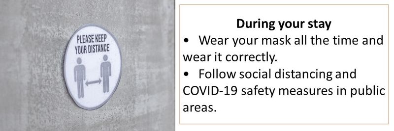 During your stay: Wear your mask all the time and wear it correctly.  Follow social distancing and COVID-19 safety measures in public areas.