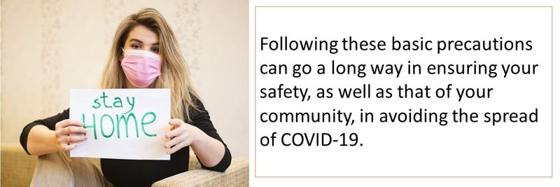 Following these basic precautions can go a long way in ensuring your safety, as well as that of your community, in avoiding the spread of COVID-19.