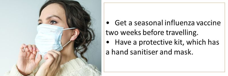Get a seasonal influenza vaccine two weeks before travelling.  Have a protective kit, which has a hand sanitiser and mask. 