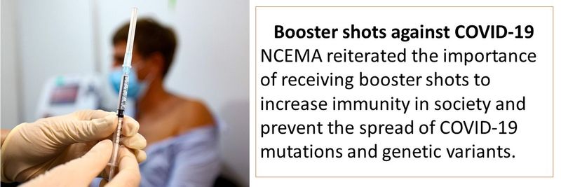 Booster shots against COVID-19 NCEMA reiterated the importance of receiving booster shots to increase immunity in society and  prevent the spread of COVID-19 mutations and genetic variants.