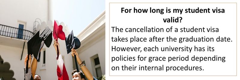 For how long is my student visa valid? The cancellation of a student visa takes place after the graduation date. However, each university has its policies for grace period depending on their internal procedures.