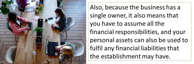 Also, because the business has a single owner, it also means that you have to assume all the financial responsibilities, and your personal assets can also be used to fulfil any financial liabilities that the establishment may have.