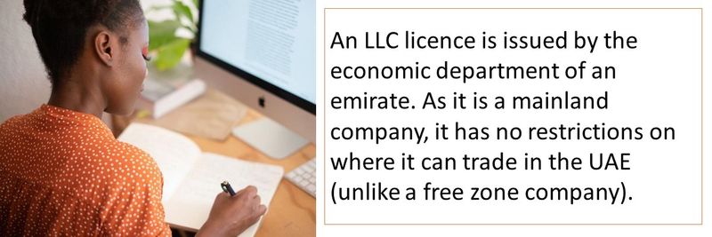 An LLC licence is issued by the economic department of an emirate. As it is a mainland company, it has no restrictions on where it can trade in the UAE (unlike a free zone company).