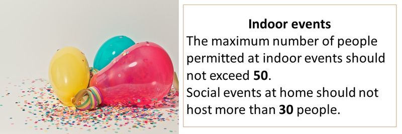 Indoor events The maximum number of people permitted at indoor events should not exceed 50. Social events at home should not host more than 30 people.