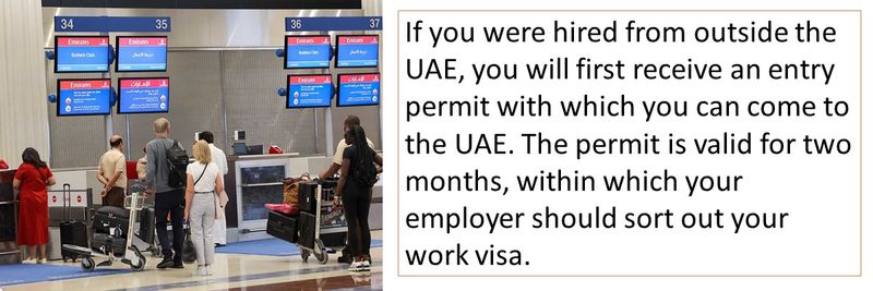 If you were hired from outside the UAE, you will first receive an entry permit with which you can come to the UAE. The permit is valid for two months, within which your employer should sort out your work visa.