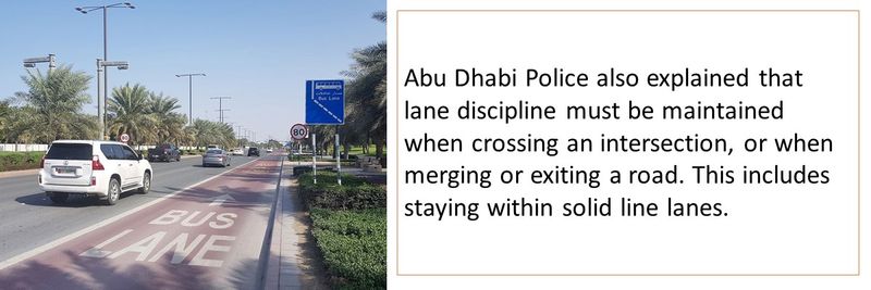 Abu Dhabi Police also explained that lane discipline must be maintained when crossing an intersection, or when merging or exiting a road. This includes staying within solid line lanes.