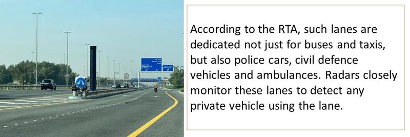 According to the RTA, such lanes are dedicated not just for buses and taxis, but also police cars, civil defence vehicles and ambulances. Radars closely monitor these lanes to detect any private vehicle using the lane. 