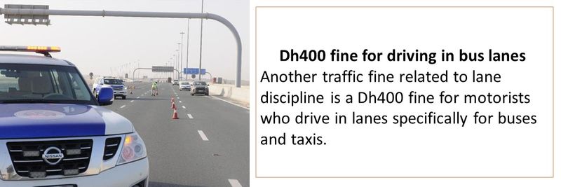 Dh400 fine for driving in bus lanes  Another traffic fine related to lane discipline is a Dh400 fine for motorists who drive in lanes specifically for buses and taxis. 