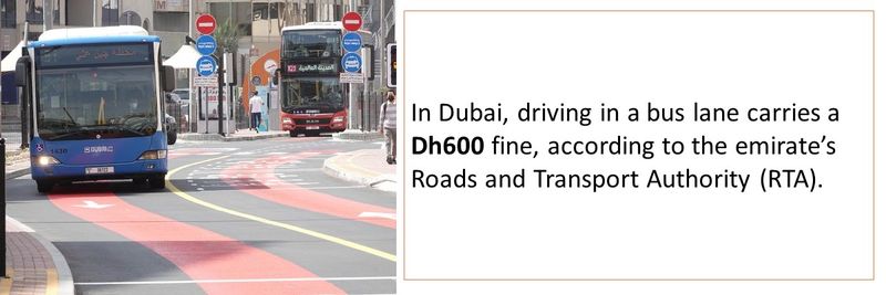 In Dubai, driving in a bus lane carries a Dh600 fine, according to the emirate’s Roads and Transport Authority (RTA). 