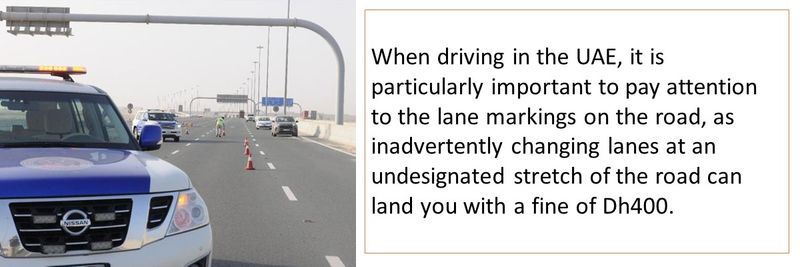 When driving in the UAE, it is particularly important to pay attention to the lane markings on the road, as inadvertently changing lanes at an undesignated stretch of the road can land you with a fine of Dh400.